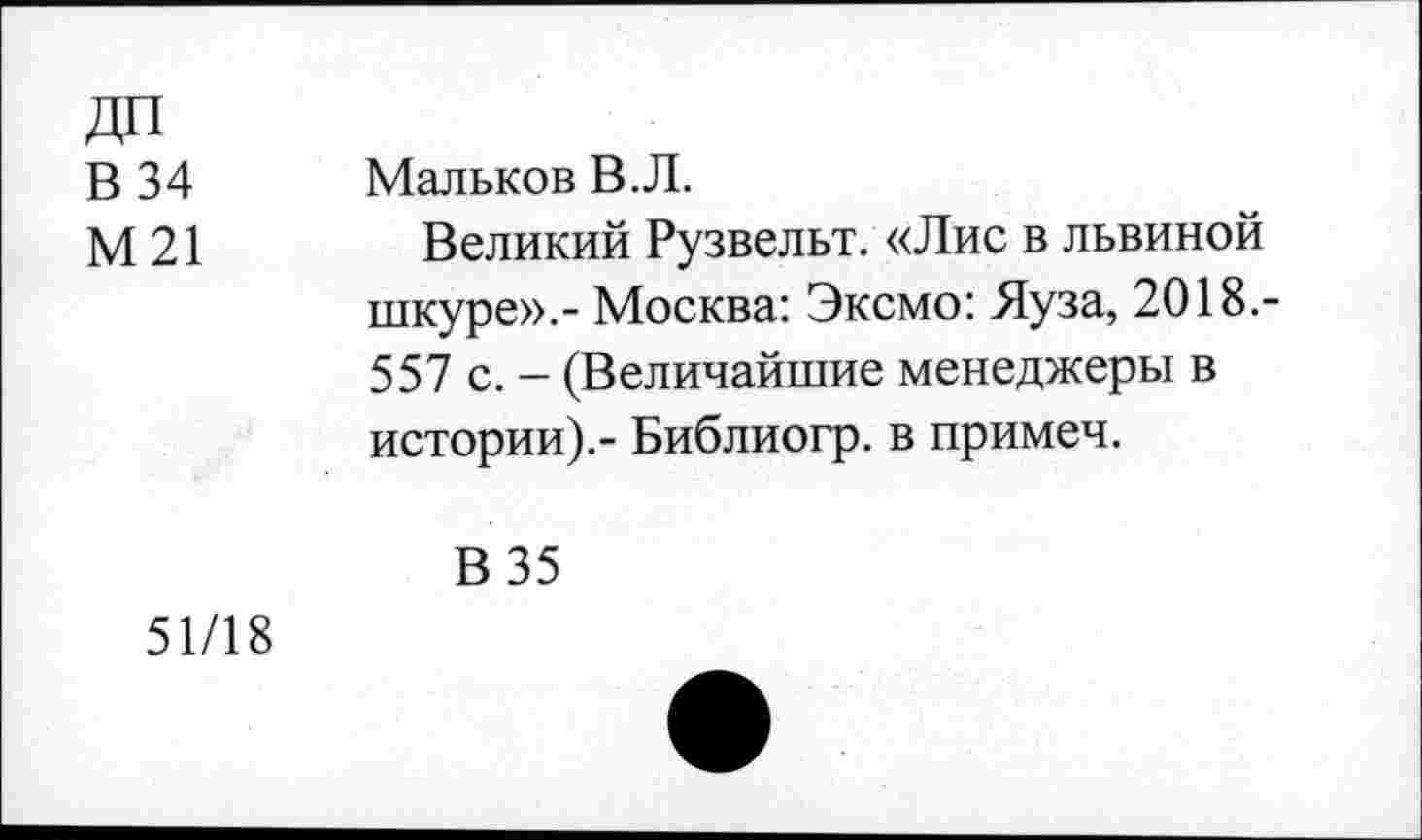 ﻿В 34 Мальков В.Л.
М 21	Великий Рузвельт. «Лис в львиной
шкуре».- Москва: Эксмо: Яуза, 2018.-557 с. - (Величайшие менеджеры в истории).- Библиогр. в примеч.
В 35 51/18